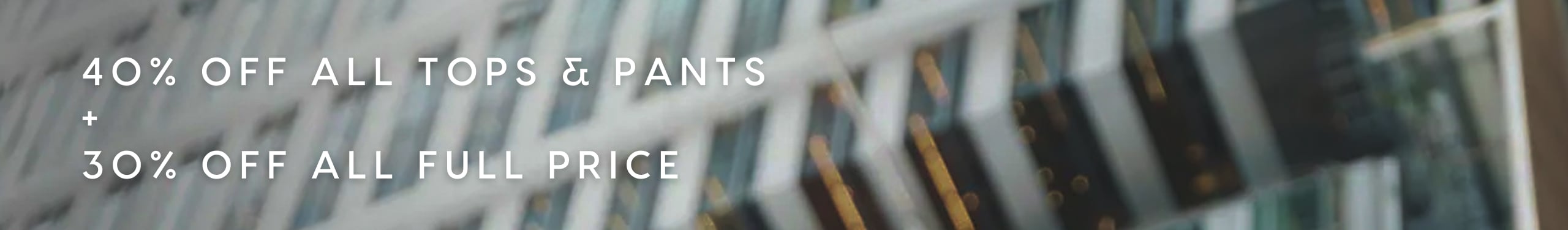 40% Off All Tops & Pants. 30% Off All Full Price.