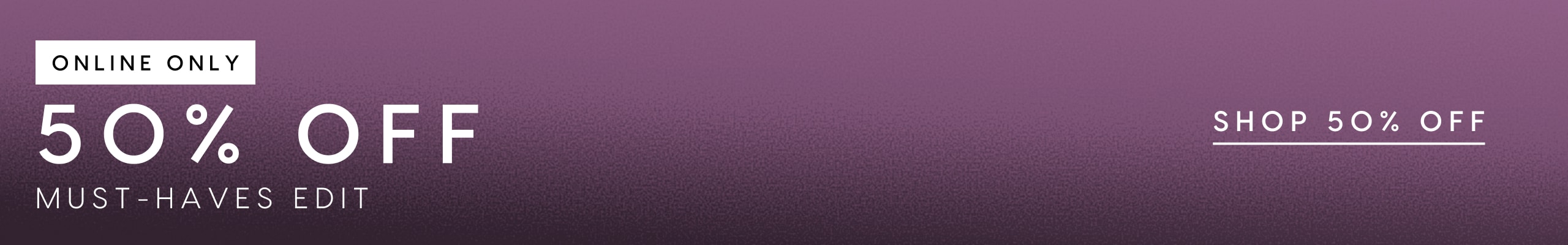 50% Off Must Haves Edit. Online Only.