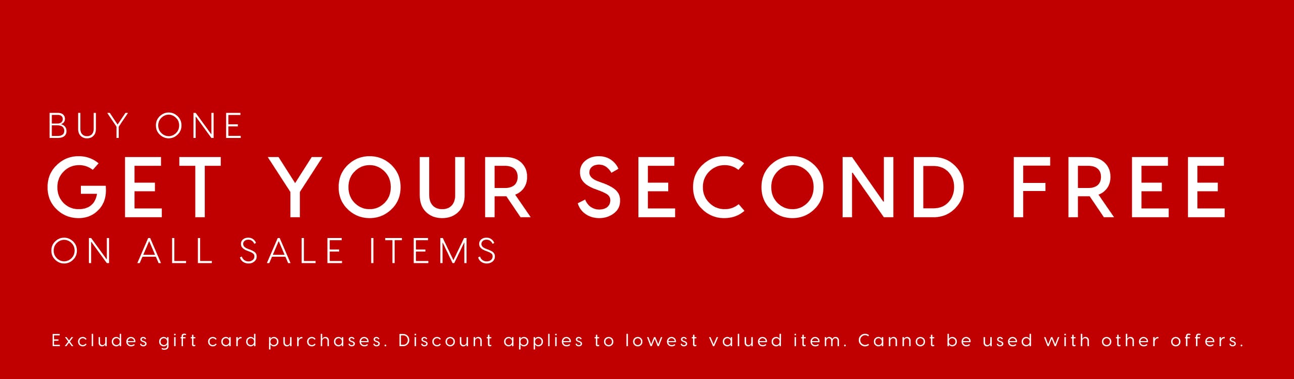 Buy One Get Your Second Free On All Sale Items. Exlcudes gift card purchases. Discount applies to lowest valued item. Cannout be used with other offers.