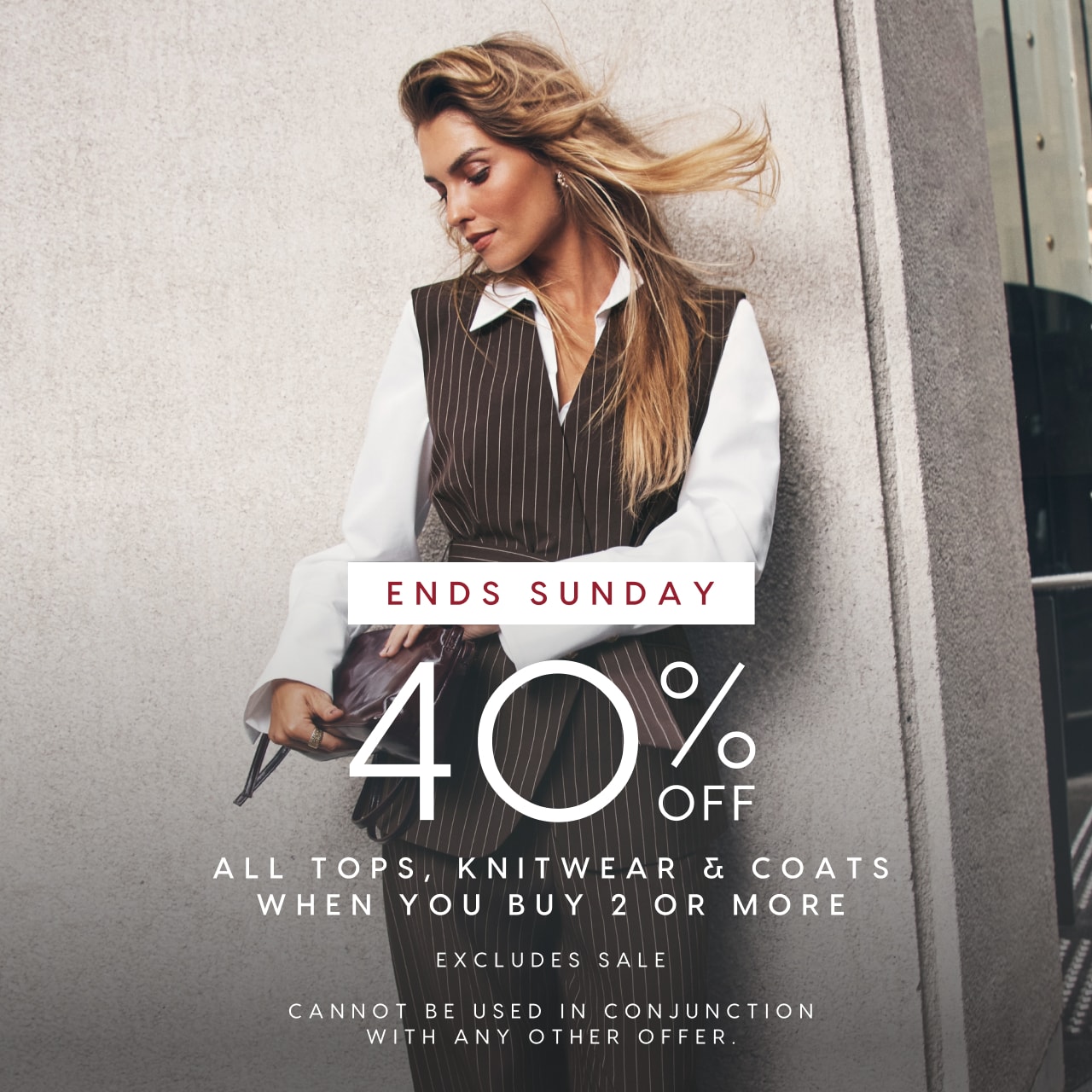 Ends Sunday. 40% Off All Tops, Knitwear & Coats When You Buy 2 Or More. Cannot be used in conjunction with any other offer
