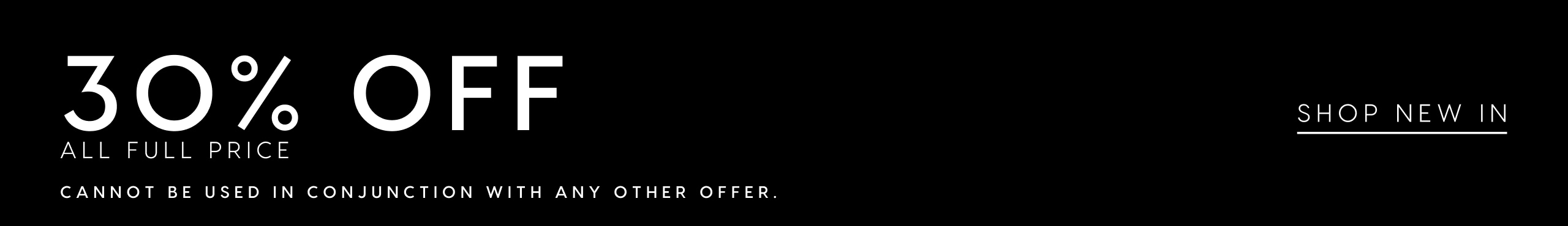 30% Off All Full Price. Cannot be used in conjunction with any other offer. Shop New In