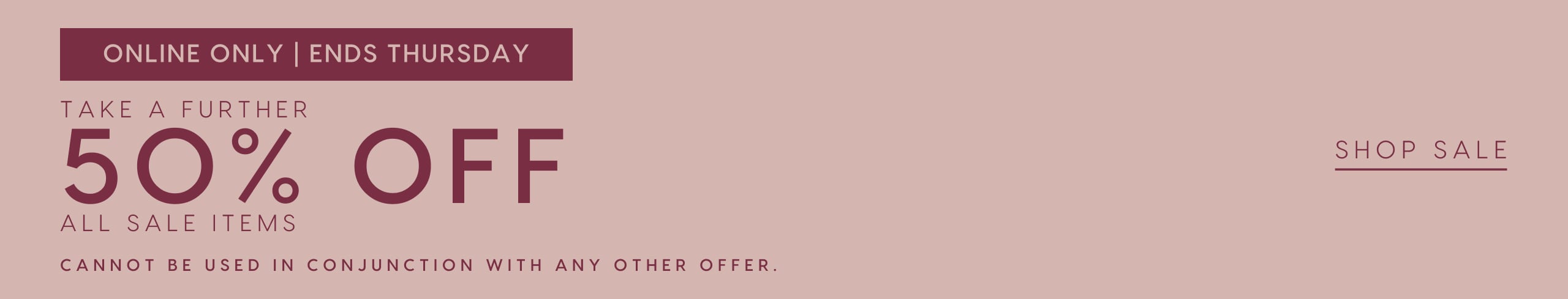 Online Only. Ends Thursday. Take A Further 50% Off All Sale Items. Cannot be used in conjunction with any other offers. Shop Sale