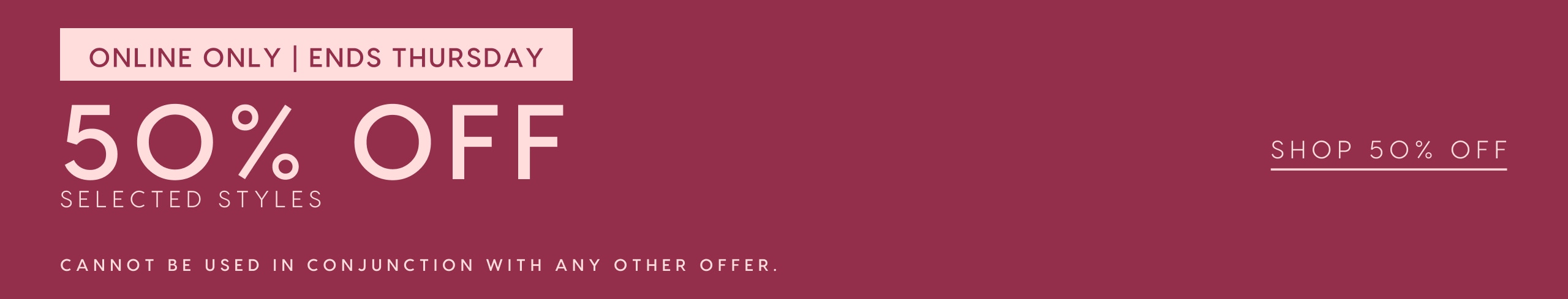 Online Only. Ends Thursday. 50% Off Selected Styles. Excludes Sale. Cannot be used in conjunction with any other offer. Shop 50% Off
