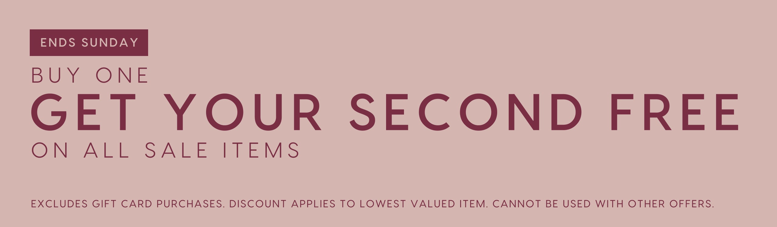Ends Sunday. Buy One Get Your Second Free On All Sale Items. Excludes gift card purchases. Discount applies to lowest valued item. Cannot be used with other offers