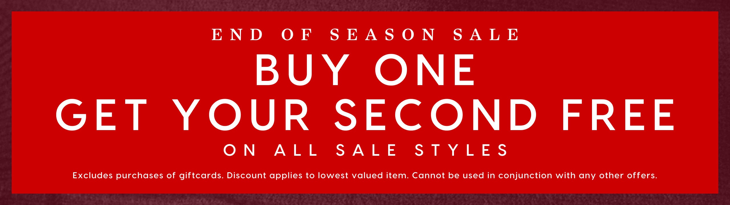 End Of Season Sale. Buy One Get Your Second Free On All Sale Styles. Excludes purcahses of giftcards. Discount applies to lowest valued item. Cannot be used in conjunction with any other offers.