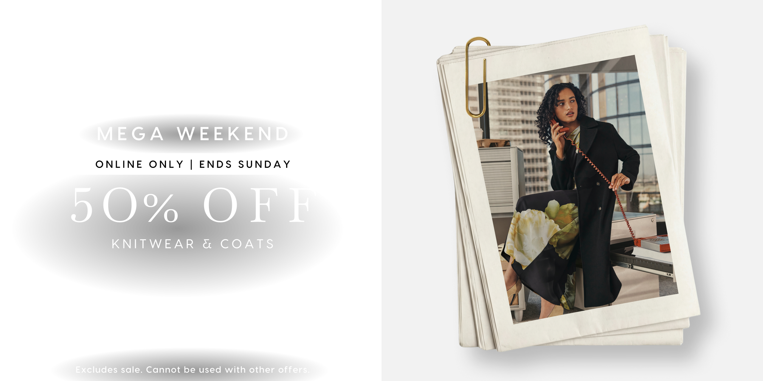 Mega Weekend. Online Only | Ends Sunday. 50% Off Knitwear & coats. Excludes sale. Cannot be used with other offers.