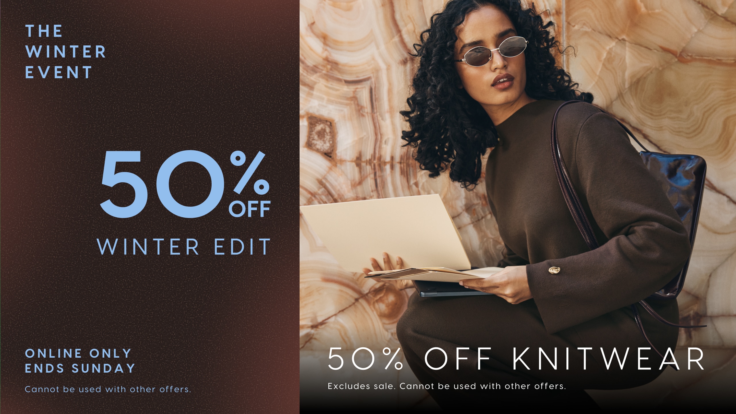 The Winter Event. Online Only. Ends Sunday. 50% Off Winter Edit. Cannot be used with other offers. 50% Off Knitwear. Excludes sale. Cannot be sued with other offers.