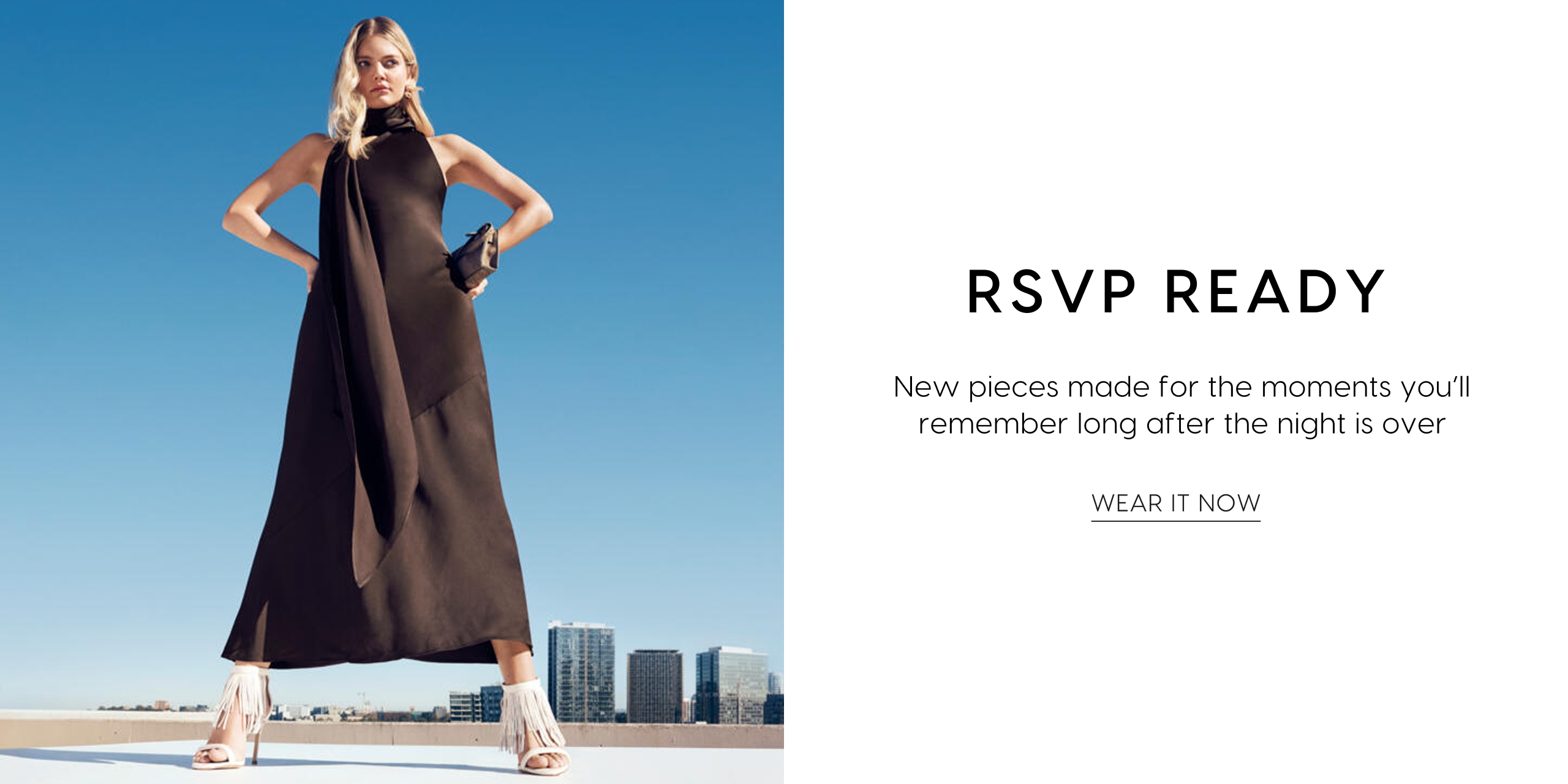 RSVP Ready. New pieces made for the moments you'll remember long after the night is over. Wear It Now.